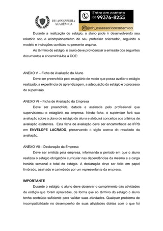 Durante a realização do estágio, o aluno pode ir desenvolvendo seu
relatório sob o acompanhamento do seu professor orientador, seguindo o
modelo e instruções contidas no presente arquivo.
Ao término do estágio, o aluno deve providenciar a emissão dos seguintes
documentos e encaminhá-los à COE:
ANEXO V – Ficha de Avaliação do Aluno
Deve ser preenchida pelo estagiário de modo que possa avaliar o estágio
realizado, a experiência de aprendizagem, a adequação do estágio e o processo
de supervisão.
ANEXO VI – Ficha de Avaliação da Empresa
Deve ser preenchida, datada e assinada pelo profissional que
supervisionou o estagiário na empresa. Nesta ficha, o supervisor fará sua
avaliação sobre o plano de estágio do aluno e atribuirá conceitos aos critérios de
avaliação existentes. Esta ficha de avaliação deve ser encaminhada ao IFPB
em ENVELOPE LACRADO, preservando o sigilo acerca do resultado da
avaliação.
ANEXO VII – Declaração da Empresa
Deve ser emitida pela empresa, informando o período em que o aluno
realizou o estágio obrigatório curricular nas dependências da mesma e a carga
horária semanal e total do estágio. A declaração deve ser feita em papel
timbrado, assinado e carimbado por um representante da empresa.
IMPORTANTE
Durante o estágio, o aluno deve observar o cumprimento das atividades
de estágio que foram aprovadas, de forma que ao término do estágio o aluno
tenha conteúdo suficiente para validar suas atividades. Qualquer problema de
incompatibilidade no desempenho de suas atividades diárias com o que foi
 