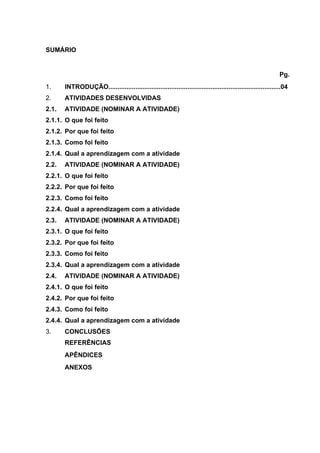 SUMÁRIO
Pg.
1. INTRODUÇÃO................................................................................................04
2. ATIVIDADES DESENVOLVIDAS
2.1. ATIVIDADE (NOMINAR A ATIVIDADE)
2.1.1. O que foi feito
2.1.2. Por que foi feito
2.1.3. Como foi feito
2.1.4. Qual a aprendizagem com a atividade
2.2. ATIVIDADE (NOMINAR A ATIVIDADE)
2.2.1. O que foi feito
2.2.2. Por que foi feito
2.2.3. Como foi feito
2.2.4. Qual a aprendizagem com a atividade
2.3. ATIVIDADE (NOMINAR A ATIVIDADE)
2.3.1. O que foi feito
2.3.2. Por que foi feito
2.3.3. Como foi feito
2.3.4. Qual a aprendizagem com a atividade
2.4. ATIVIDADE (NOMINAR A ATIVIDADE)
2.4.1. O que foi feito
2.4.2. Por que foi feito
2.4.3. Como foi feito
2.4.4. Qual a aprendizagem com a atividade
3. CONCLUSÕES
REFERÊNCIAS
APÊNDICES
ANEXOS
 