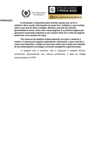 NTRODUÇÃO
A introdução é importante para orientar aquele que vai ler o
relatório. Deve conter informações de quem fez o relatório, o que contém,
como e por que foi feito o estágio. Aborda o assunto de maneira
generalizada e breve, entre uma e duas páginas. É a primeira página que
apresenta numeração impressa e seu número deve ser o total de páginas
anteriores, com exceção da capa.
Por tratar-se de relatório (relato pessoal), em todo o relatório é
usada a 1ª pessoa do singular explicitando, claramente, o que você fez e
o que você aprendeu. Lembre-se que esse relato será a base da avaliação
de seu desempenho no estágio curricular obrigatório supervisionado.
A redação nem é científica, nem é coloquial: é redação técnico-
profissional, demonstrando sua vivência profissional, a base do estágio
supervisionado no IFPB.
 