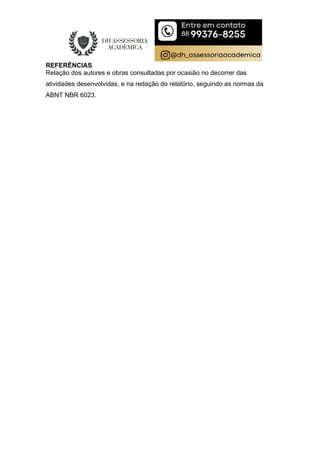 REFERÊNCIAS
Relação dos autores e obras consultadas por ocasião no decorrer das
atividades desenvolvidas, e na redação do relatório, seguindo as normas da
ABNT NBR 6023.
 