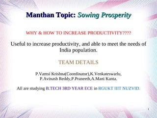 1
Manthan Topic:Manthan Topic: Sowing ProsperitySowing Prosperity
WHY & HOW TO INCREASE PRODUCTIVITY????
Useful to increase productivity, and able to meet the needs of
India population.
TEAM DETAILS
P.Vamsi Krishna(Coordinator),K.Venkateswarlu,
P.Avinash Reddy,P.Praneeth,A.Mani Kanta.
All are studying B.TECH 3RD YEAR ECE in RGUKT IIIT NUZVID.
 