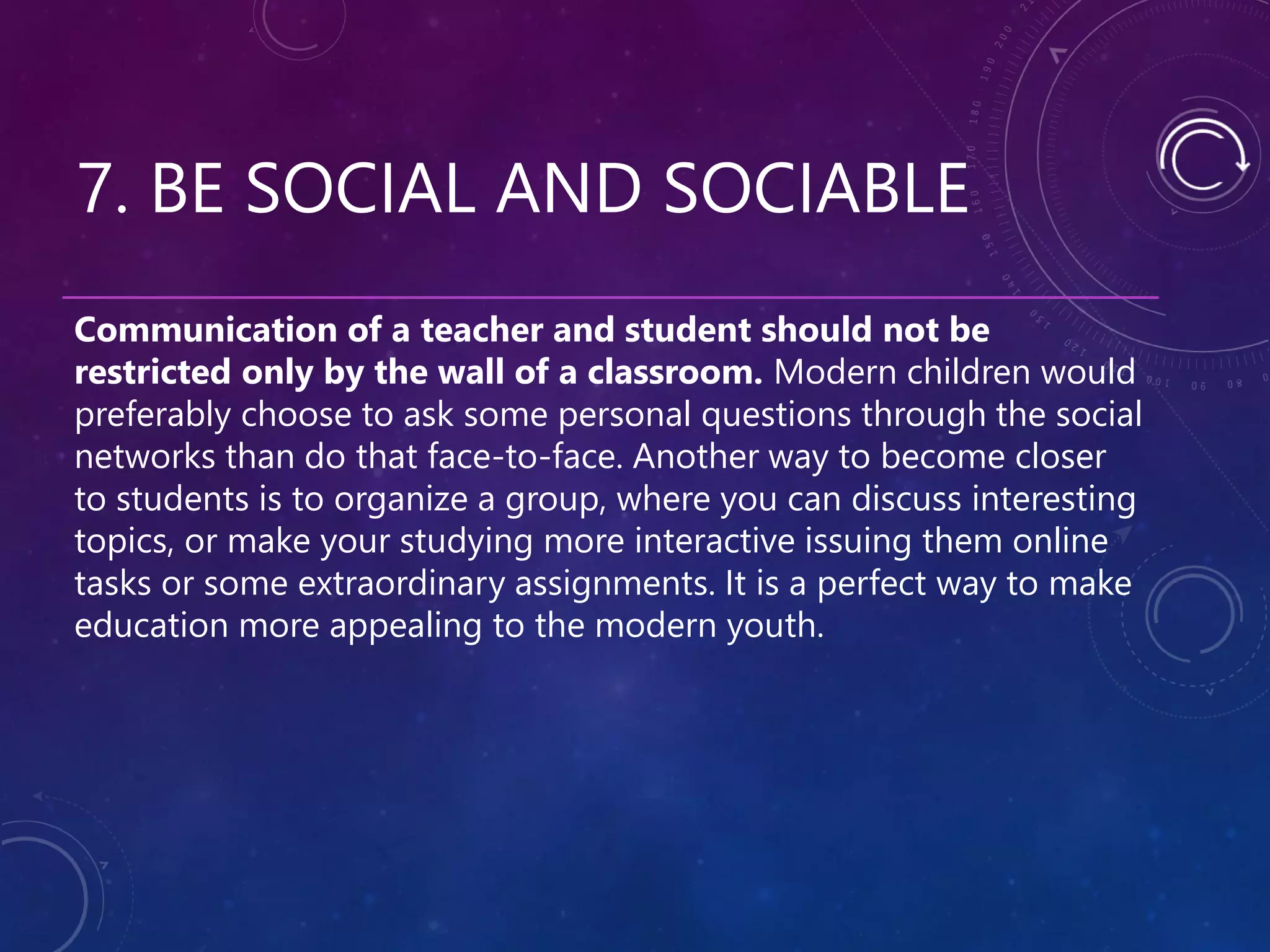 7. BE SOCIAL AND SOCIABLE
Communication of a teacher and student should not be
restricted only by the wall of a classroom. Modern children would
preferably choose to ask some personal questions through the social
networks than do that face-to-face. Another way to become closer
to students is to organize a group, where you can discuss interesting
topics, or make your studying more interactive issuing them online
tasks or some extraordinary assignments. It is a perfect way to make
education more appealing to the modern youth.
 