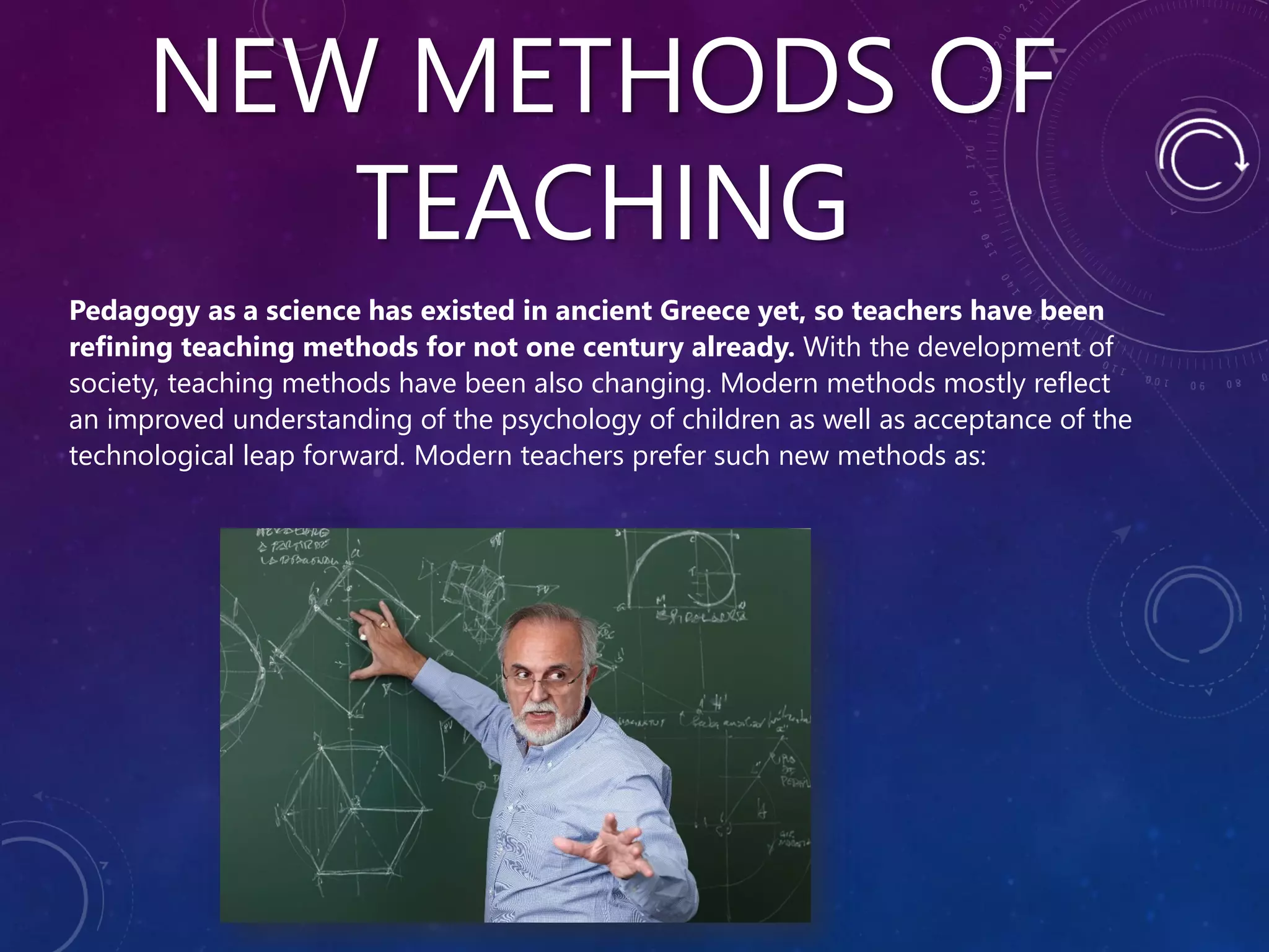 NEW METHODS OF
TEACHING
Pedagogy as a science has existed in ancient Greece yet, so teachers have been
refining teaching methods for not one century already. With the development of
society, teaching methods have been also changing. Modern methods mostly reflect
an improved understanding of the psychology of children as well as acceptance of the
technological leap forward. Modern teachers prefer such new methods as:
 