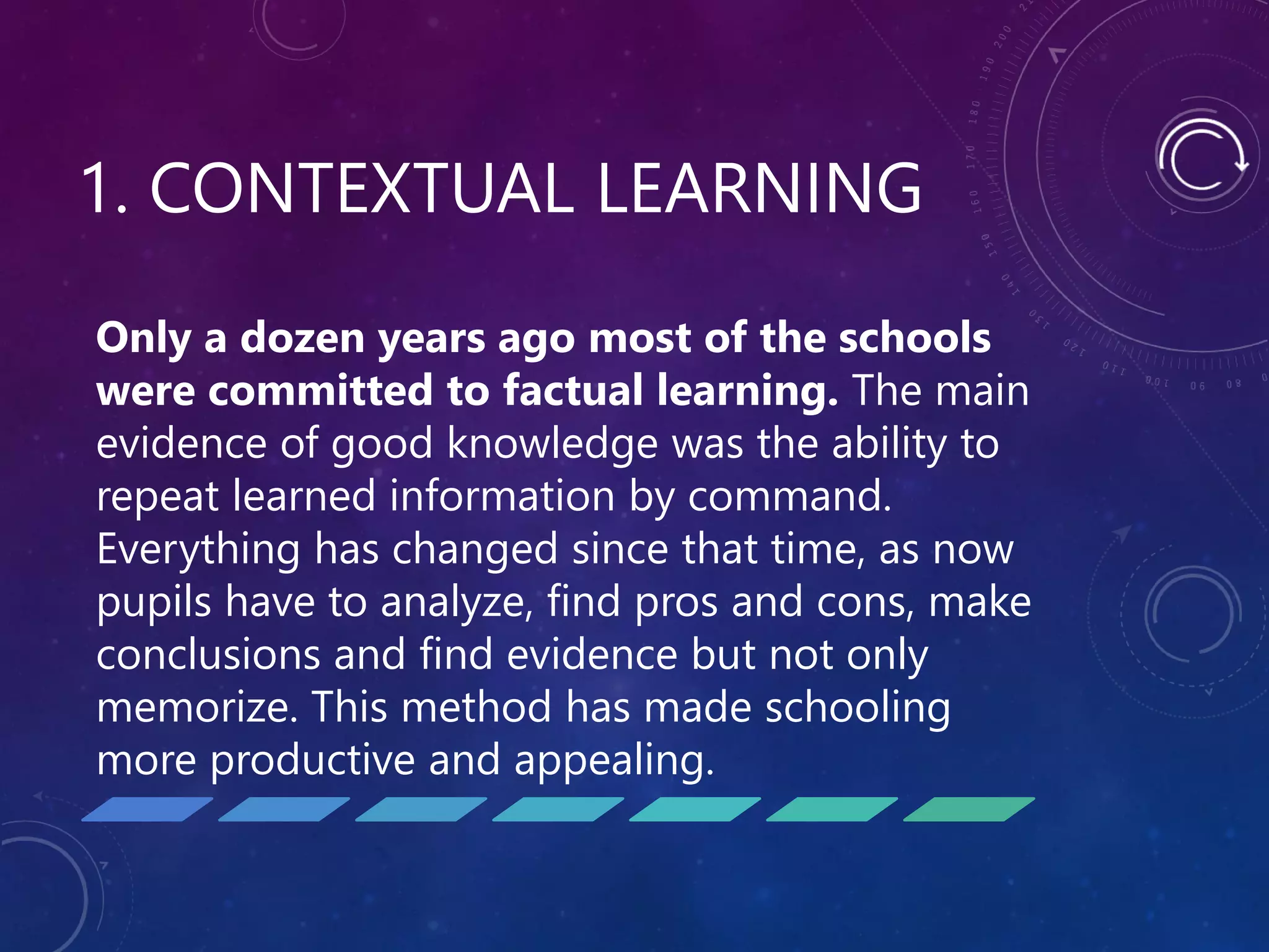 1. CONTEXTUAL LEARNING
Only a dozen years ago most of the schools
were committed to factual learning. The main
evidence of good knowledge was the ability to
repeat learned information by command.
Everything has changed since that time, as now
pupils have to analyze, find pros and cons, make
conclusions and find evidence but not only
memorize. This method has made schooling
more productive and appealing.
 