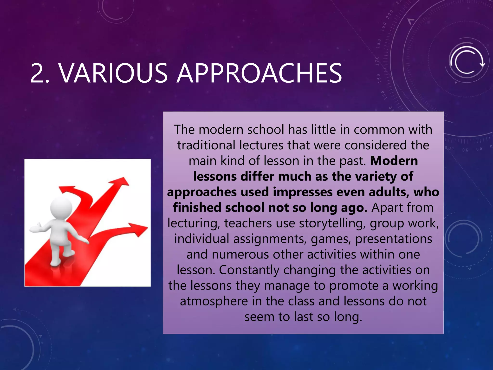 2. VARIOUS APPROACHES
The modern school has little in common with
traditional lectures that were considered the
main kind of lesson in the past. Modern
lessons differ much as the variety of
approaches used impresses even adults, who
finished school not so long ago. Apart from
lecturing, teachers use storytelling, group work,
individual assignments, games, presentations
and numerous other activities within one
lesson. Constantly changing the activities on
the lessons they manage to promote a working
atmosphere in the class and lessons do not
seem to last so long.
 