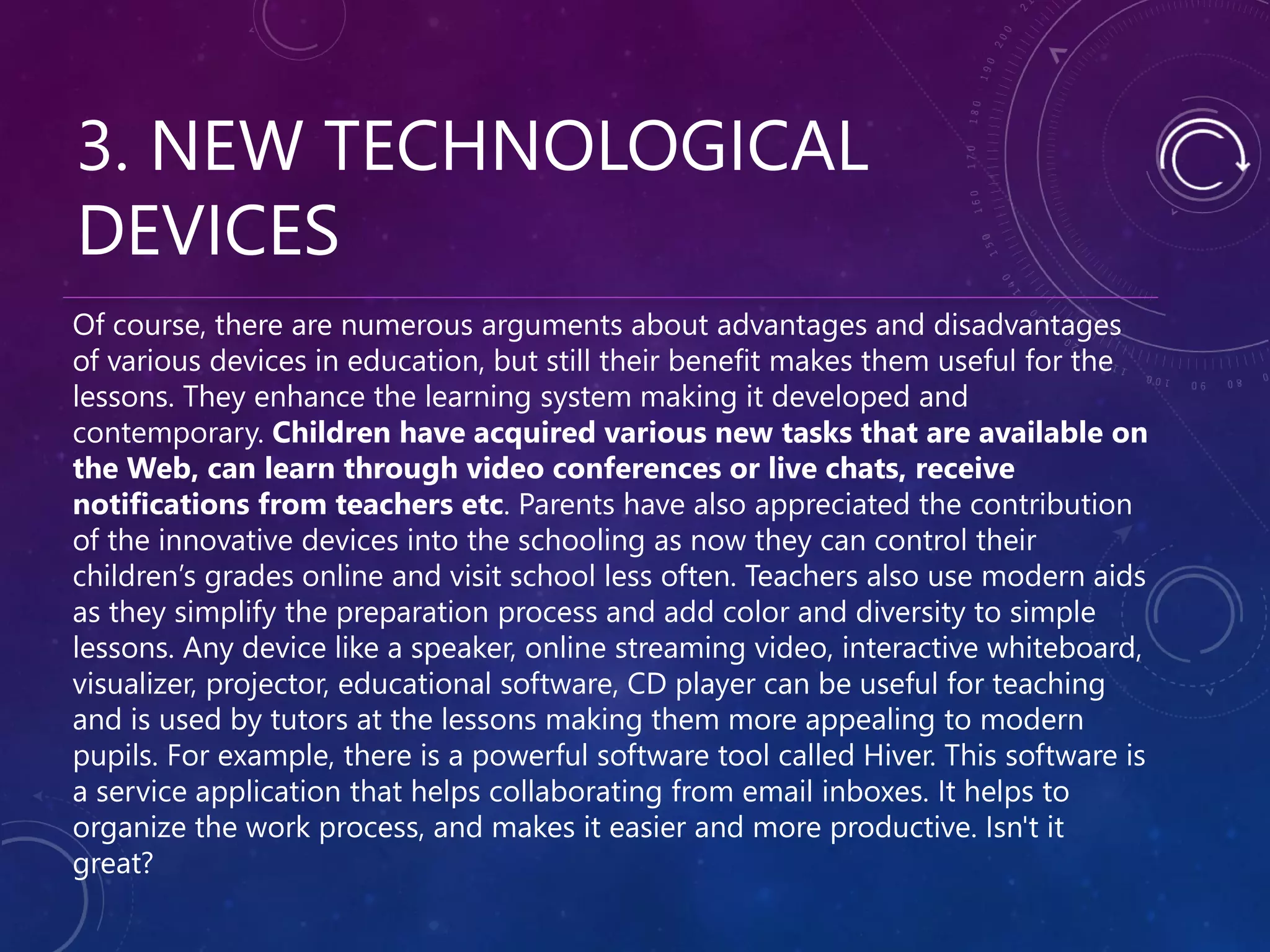 3. NEW TECHNOLOGICAL
DEVICES
Of course, there are numerous arguments about advantages and disadvantages
of various devices in education, but still their benefit makes them useful for the
lessons. They enhance the learning system making it developed and
contemporary. Children have acquired various new tasks that are available on
the Web, can learn through video conferences or live chats, receive
notifications from teachers etc. Parents have also appreciated the contribution
of the innovative devices into the schooling as now they can control their
children’s grades online and visit school less often. Teachers also use modern aids
as they simplify the preparation process and add color and diversity to simple
lessons. Any device like a speaker, online streaming video, interactive whiteboard,
visualizer, projector, educational software, CD player can be useful for teaching
and is used by tutors at the lessons making them more appealing to modern
pupils. For example, there is a powerful software tool called Hiver. This software is
a service application that helps collaborating from email inboxes. It helps to
organize the work process, and makes it easier and more productive. Isn't it
great?
 