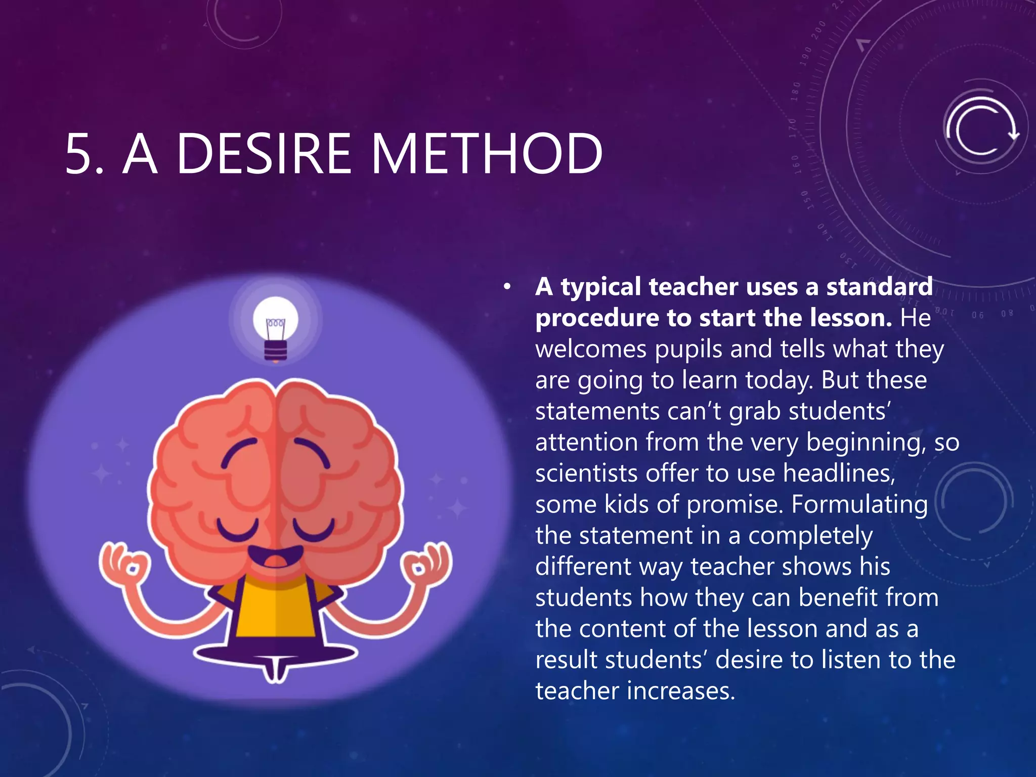 5. A DESIRE METHOD
• A typical teacher uses a standard
procedure to start the lesson. He
welcomes pupils and tells what they
are going to learn today. But these
statements can’t grab students’
attention from the very beginning, so
scientists offer to use headlines,
some kids of promise. Formulating
the statement in a completely
different way teacher shows his
students how they can benefit from
the content of the lesson and as a
result students’ desire to listen to the
teacher increases.
 