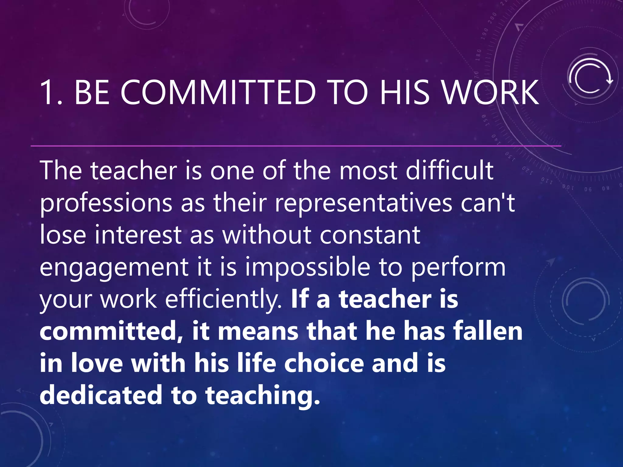 1. BE COMMITTED TO HIS WORK
The teacher is one of the most difficult
professions as their representatives can't
lose interest as without constant
engagement it is impossible to perform
your work efficiently. If a teacher is
committed, it means that he has fallen
in love with his life choice and is
dedicated to teaching.
 