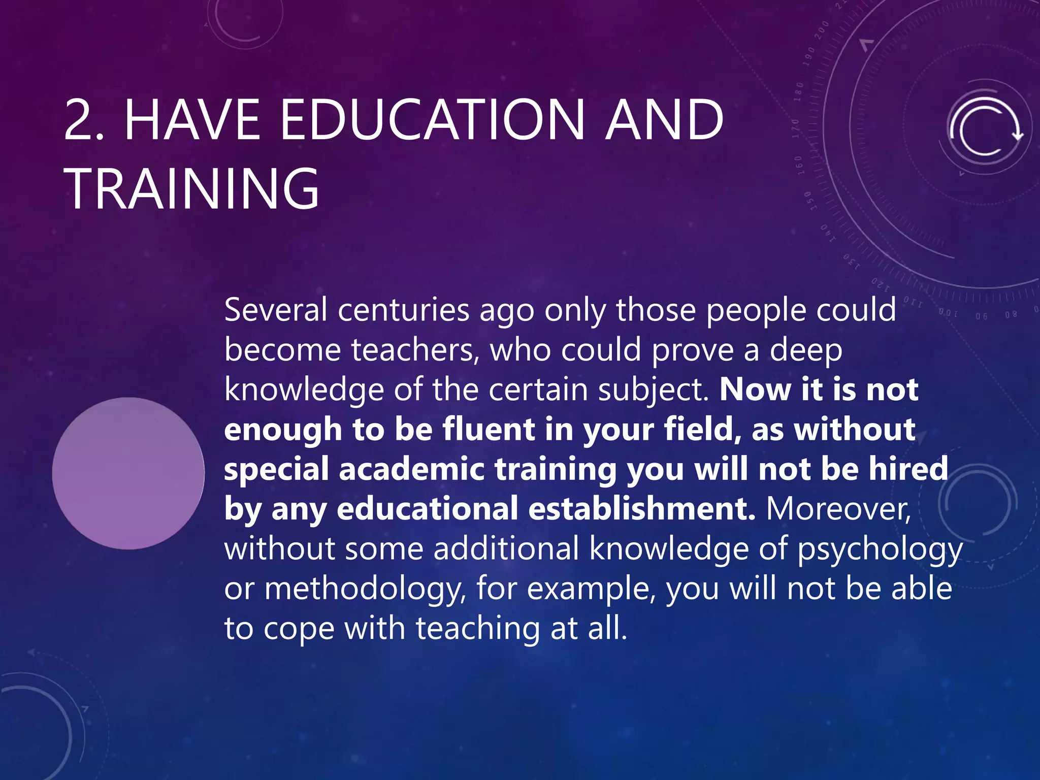 2. HAVE EDUCATION AND
TRAINING
Several centuries ago only those people could
become teachers, who could prove a deep
knowledge of the certain subject. Now it is not
enough to be fluent in your field, as without
special academic training you will not be hired
by any educational establishment. Moreover,
without some additional knowledge of psychology
or methodology, for example, you will not be able
to cope with teaching at all.
 