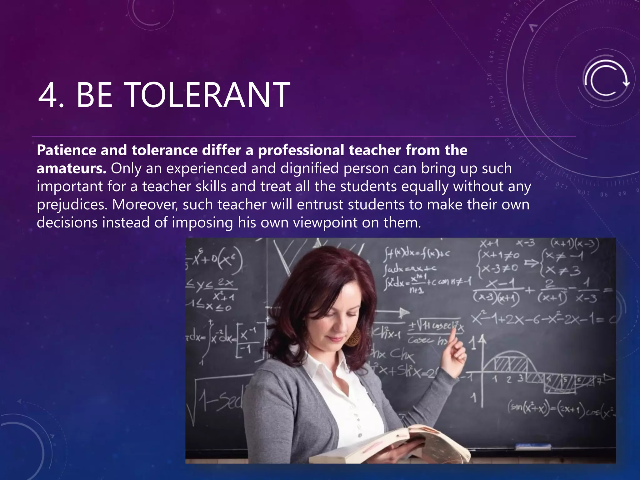 4. BE TOLERANT
Patience and tolerance differ a professional teacher from the
amateurs. Only an experienced and dignified person can bring up such
important for a teacher skills and treat all the students equally without any
prejudices. Moreover, such teacher will entrust students to make their own
decisions instead of imposing his own viewpoint on them.
 