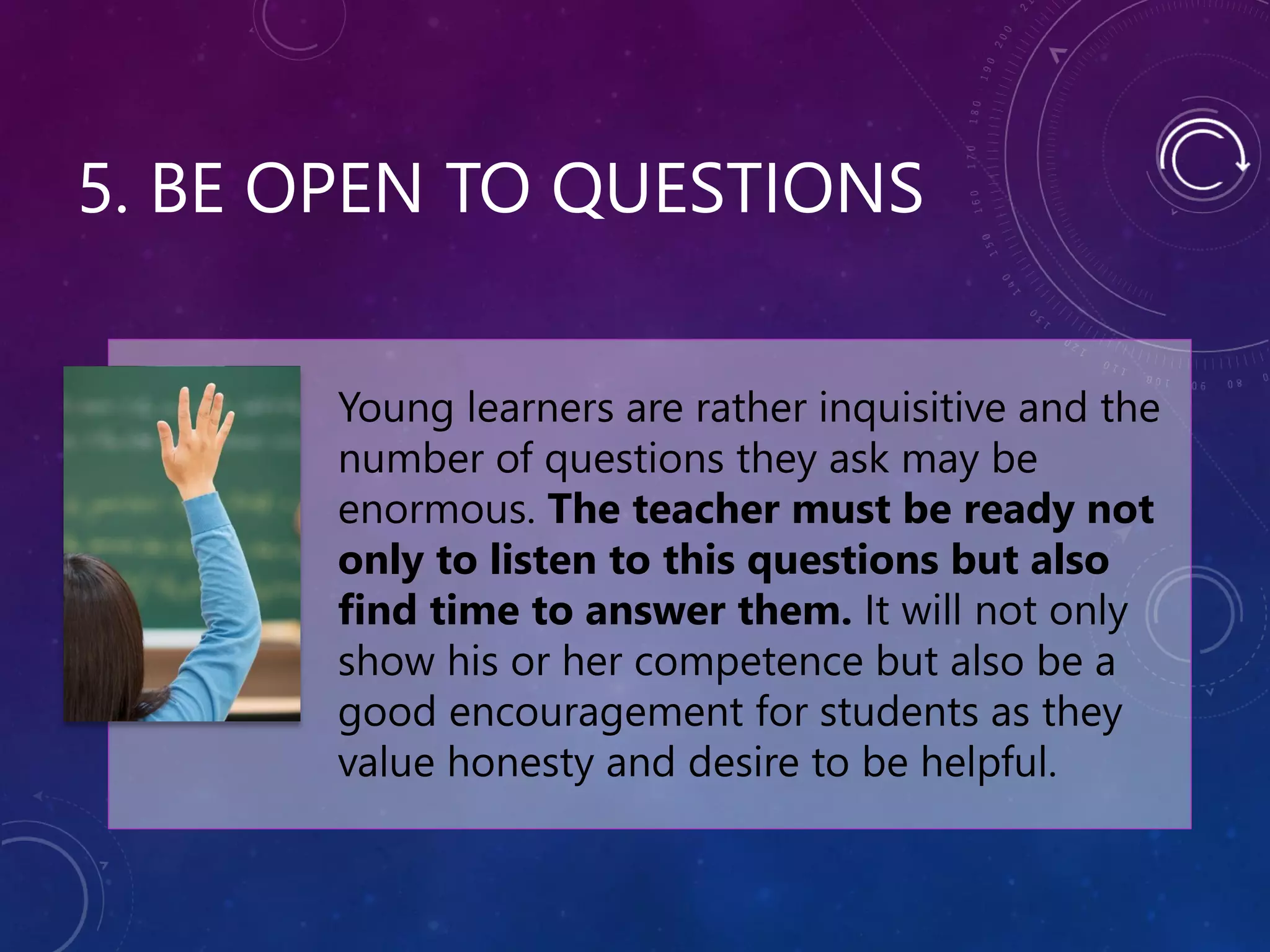 5. BE OPEN TO QUESTIONS
Young learners are rather inquisitive and the
number of questions they ask may be
enormous. The teacher must be ready not
only to listen to this questions but also
find time to answer them. It will not only
show his or her competence but also be a
good encouragement for students as they
value honesty and desire to be helpful.
 