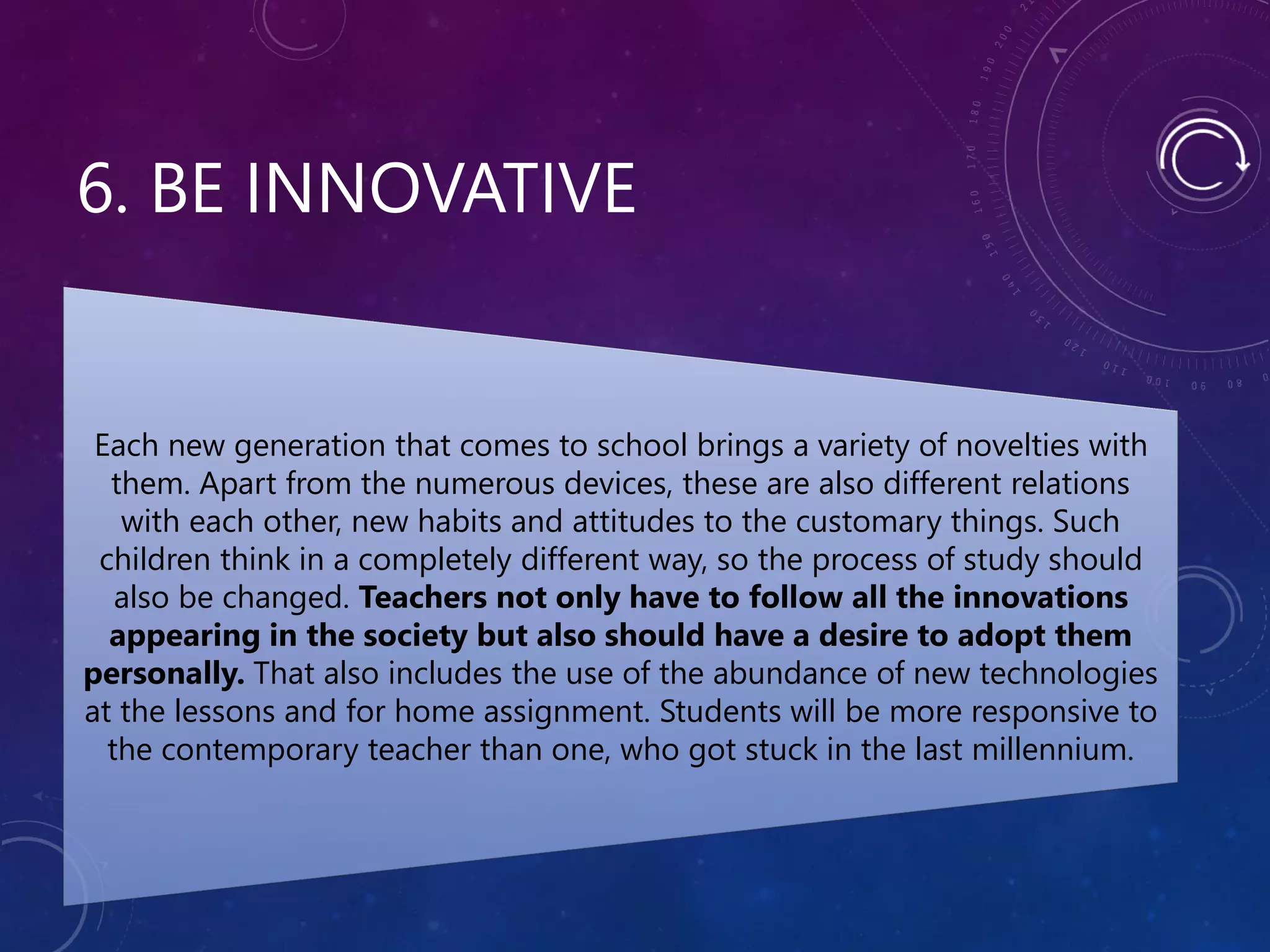 6. BE INNOVATIVE
Each new generation that comes to school brings a variety of novelties with
them. Apart from the numerous devices, these are also different relations
with each other, new habits and attitudes to the customary things. Such
children think in a completely different way, so the process of study should
also be changed. Teachers not only have to follow all the innovations
appearing in the society but also should have a desire to adopt them
personally. That also includes the use of the abundance of new technologies
at the lessons and for home assignment. Students will be more responsive to
the contemporary teacher than one, who got stuck in the last millennium.
 