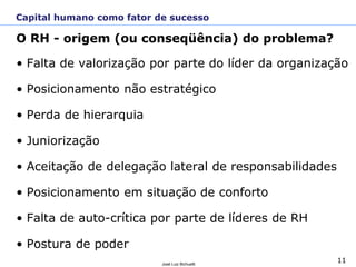 11José Luiz Bichuetti
O RH - origem (ou conseqüência) do problema?
• Falta de valorização por parte do líder da organização
• Posicionamento não estratégico
• Perda de hierarquia
• Juniorização
• Aceitação de delegação lateral de responsabilidades
• Posicionamento em situação de conforto
• Falta de auto-crítica por parte de líderes de RH
• Postura de poder
Capital humano como fator de sucesso
 