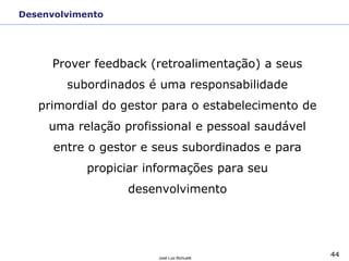 44José Luiz Bichuetti
Desenvolvimento
Prover feedback (retroalimentação) a seus
subordinados é uma responsabilidade
primordial do gestor para o estabelecimento de
uma relação profissional e pessoal saudável
entre o gestor e seus subordinados e para
propiciar informações para seu
desenvolvimento
 