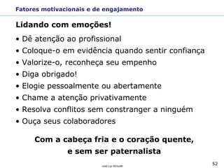 52José Luiz Bichuetti
Fatores motivacionais e de engajamento
• Dê atenção ao profissional
• Coloque-o em evidência quando sentir confiança
• Valorize-o, reconheça seu empenho
• Diga obrigado!
• Elogie pessoalmente ou abertamente
• Chame a atenção privativamente
• Resolva conflitos sem constranger a ninguém
• Ouça seus colaboradores
Com a cabeça fria e o coração quente,
e sem ser paternalista
Lidando com emoções!
 