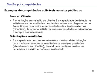 59José Luiz Bichuetti
MBA Executivo Indústria Farmacêutica FGV/EESP
Prof. José Luiz Bichuetti
Curso: Governança Corporativa & Gestão de Capital Humano
2º. Semestre 2011
Foco no Cliente
• A orientação em relação ao cliente é a capacidade de detectar e
satisfazer as necessidades de clientes internos (colegas e outras
áreas fins) e os anseios e necessidades de clientes externos
(cidadãos), buscando satisfazer suas necessidades e orientando-
o sempre que necessário
Orientação a resultados
• É a capacidade de comprometer-se e mostrar determinação
para melhorar sempre os resultados os serviços prestados
(atendimento ao cidadão), levando em conta os custos, os
benefícios e o êxito econômico sustentado
Gestão por competências
Exemplos de competências aplicáveis ao setor público 2/1
 