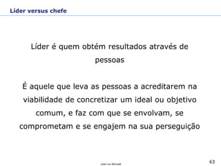 63José Luiz Bichuetti
Líder é quem obtém resultados através de
pessoas
É aquele que leva as pessoas a acreditarem na
viabilidade de concretizar um ideal ou objetivo
comum, e faz com que se envolvam, se
comprometam e se engajem na sua perseguição
Líder versus chefe
 