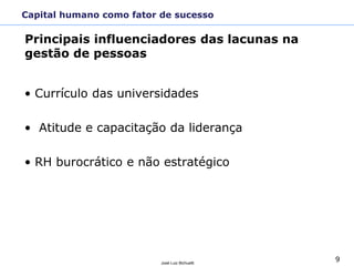 9José Luiz Bichuetti
• Currículo das universidades
• Atitude e capacitação da liderança
• RH burocrático e não estratégico
Principais influenciadores das lacunas na
gestão de pessoas
Capital humano como fator de sucesso
 