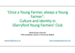 ‘Once  a  Young  Farmer,  always  a  Young  
Farmer’:    
Culture  and  iden:ty  in    
Glarryford  Young  Farmers’  Club  
  
Molly	
  Goyer	
  Gorman	
  
PhD	
  candidate,	
  Queen’s	
  University	
  Belfast	
  
	
  
	
  
mgoyer01@qub.ac.uk 	
   	
  	
  	
  	
  	
  	
  	
  	
  	
  	
  	
  	
  	
  	
  	
  	
  	
  	
  	
  	
  	
  	
  	
  	
  	
  	
   	
   	
  www.mollygoyergorman.com	
  

 