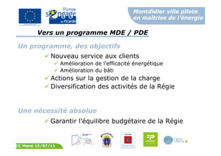Montdidier ville pilote
en maîtrise de l’énergie
CC Mené 15/07/11
Un programme, des objectifs
Nouveau service aux clients
Amélioration de l’efficacité énergétique
Amélioration du bâti
Actions sur la gestion de la charge
Diversification des activités de la Régie
Une nécessité absolue
Garantir l’équilibre budgétaire de la Régie
Vers un programme MDE / PDE
 