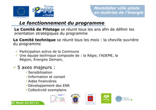Montdidier ville pilote
en maîtrise de l’énergie
CC Mené 15/07/11
Le Comité technique se réunit tous les mois : la cheville ouvrière
du programme
Participation active de la Commune
Une équipe technique composée de : la Régie, l’ADEME, la
Région, Energies Demain,
Le fonctionnement du programme
Le Comité de Pilotage se réunit tous les ans afin de définir les
orientation stratégiques du programme
5 axes majeurs :
Sensibilisation
Information et conseil
Aides financières
Développement des ENR
Collectivité exemplaire
 