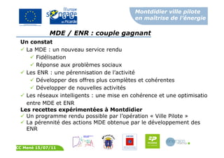 Montdidier ville pilote
en maîtrise de l’énergie
CC Mené 15/07/11
MDE / ENR : couple gagnant
Un constat
La MDE : un nouveau service rendu
Fidélisation
Réponse aux problèmes sociaux
Les ENR : une pérennisation de l’activité
Développer des offres plus complètes et cohérentes
Développer de nouvelles activités
Les réseaux intelligents : une mise en cohérence et une optimisation
entre MDE et ENR
Les recettes expérimentées à Montdidier
Un programme rendu possible par l’opération « Ville Pilote »
La pérennité des actions MDE obtenue par le développement des
ENR
 