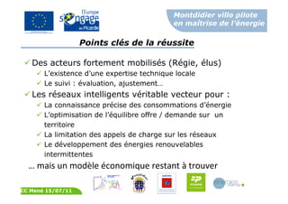 Montdidier ville pilote
en maîtrise de l’énergie
CC Mené 15/07/11
Points clés de la réussite
Des acteurs fortement mobilisés (Régie, élus)
L’existence d’une expertise technique locale
Le suivi : évaluation, ajustement…
Les réseaux intelligents véritable vecteur pour :
La connaissance précise des consommations d’énergie
L’optimisation de l’équilibre offre / demande sur un
territoire
La limitation des appels de charge sur les réseaux
Le développement des énergies renouvelables
intermittentes
… mais un modèle économique restant à trouver
 