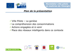 Montdidier ville pilote
en maîtrise de l’énergie
CC Mené 15/07/11
Plan de la présentation
Ville Pilote – La genèse
La compréhension des consommations
Actions engagées et à venir
Place des réseaux intelligents dans ce contexte
 