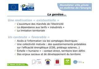 Montdidier ville pilote
en maîtrise de l’énergie
CC Mené 15/07/11
Un contexte « favorable »
La genèse…
Accès à l’information via les comptages électriques
Une collectivité motivée : des questionnements préalables
sur l’efficacité énergétique (COE, prédiags solaires…)
Échelle « humaine » : contact direct, territoire bien défini
Des enjeux sociaux et de développement du territoire
Une motivation « existentielle »
L’ouverture des marchés de l’électricité
La dépendance aux tarifs « industriels »
La limitation territoriale
 