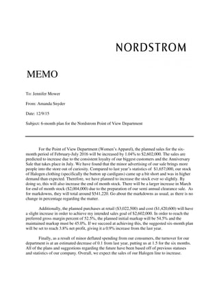 MEMO
To: Jennifer Mower
From: Amanda Snyder
Date: 12/9/15
Subject: 6-month plan for the Nordstrom Point of View Department
For the Point of View Department (Women’s Apparel), the planned sales for the six-
month period of February-July 2016 will be increased by 1.04% to $2,602,000. The sales are
predicted to increase due to the consistent loyalty of our biggest customers and the Anniversary
Sale that takes place in July. We have found that the minor advertising of our sale brings more
people into the store out of curiosity. Compared to last year’s statistics of $1,657,000, our stock
of Halogen clothing (specifically the button up cardigans) came up a bit short and was in higher
demand than expected. Therefore, we have planned to increase the stock ever so slightly. By
doing so, this will also increase the end of month stock. There will be a larger increase in March
for end of month stock ($2,004,000) due to the preparation of our semi annual clearance sale. As
for markdowns, they will total around $541,220. Go about the markdowns as usual, as there is no
change in percentage regarding the matter.
Additionally, the planned purchases at retail ($3,022,500) and cost ($1,420,600) will have
a slight increase in order to achieve my intended sales goal of $2,602,000. In order to reach the
preferred gross margin percent of 52.5%, the planned initial markup will be 54.5% and the
maintained markup must be 45.0%. If we succeed at achieving this, the suggested six-month plan
will be set to reach 3.8% net profit, giving it a 0.9% increase from the last year.
Finally, as a result of minor deflated spending from our consumers, the turnover for our
department is at an estimated decrease of 0.1 from last year, putting us at 1.5 for the six months.
All of the plans and suggestions regarding the future have been based off of previous statuses
and statistics of our company. Overall, we expect the sales of our Halogen line to increase.
 