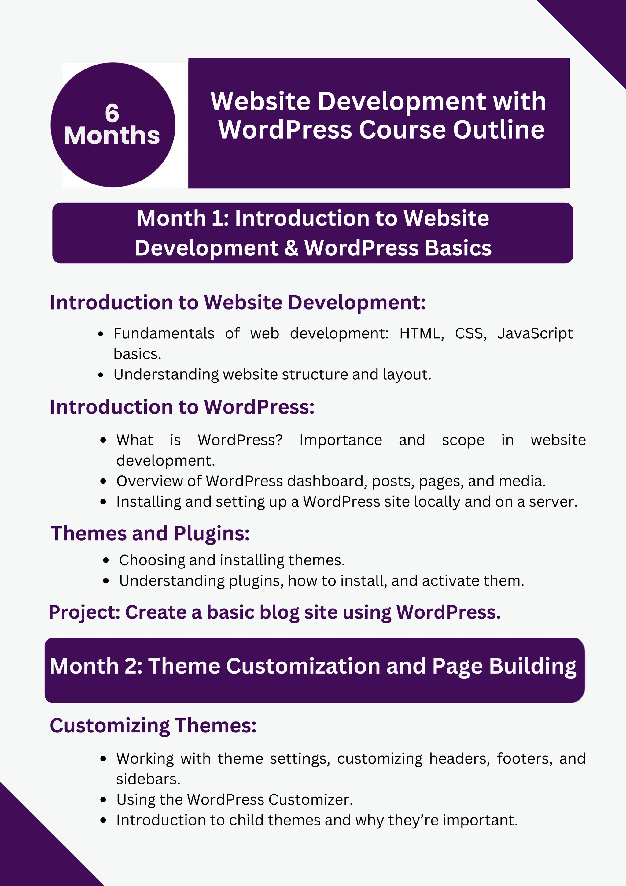 6
Months
Website Development with
WordPress Course Outline
Month 1: Introduction to Website
Development & WordPress Basics
Introduction to Website Development:
Fundamentals of web development: HTML, CSS, JavaScript
basics.
Understanding website structure and layout.
Introduction to WordPress:
What is WordPress? Importance and scope in website
development.
Overview of WordPress dashboard, posts, pages, and media.
Installing and setting up a WordPress site locally and on a server.
Project: Create a basic blog site using WordPress.
Themes and Plugins:
Choosing and installing themes.
Understanding plugins, how to install, and activate them.
Month 2: Theme Customization and Page Building
Customizing Themes:
Working with theme settings, customizing headers, footers, and
sidebars.
Using the WordPress Customizer.
Introduction to child themes and why they’re important.
 