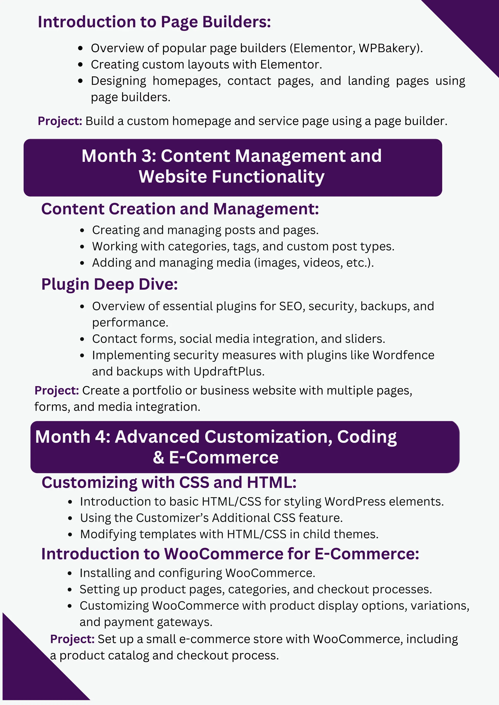 Project: Build a custom homepage and service page using a page builder.
Month 3: Content Management and
Website Functionality
Content Creation and Management:
Creating and managing posts and pages.
Working with categories, tags, and custom post types.
Adding and managing media (images, videos, etc.).
Plugin Deep Dive:
Overview of essential plugins for SEO, security, backups, and
performance.
Contact forms, social media integration, and sliders.
Implementing security measures with plugins like Wordfence
and backups with UpdraftPlus.
Introduction to Page Builders:
Overview of popular page builders (Elementor, WPBakery).
Creating custom layouts with Elementor.
Designing homepages, contact pages, and landing pages using
page builders.
Project: Create a portfolio or business website with multiple pages,
forms, and media integration.
Customizing with CSS and HTML:
Introduction to basic HTML/CSS for styling WordPress elements.
Using the Customizer’s Additional CSS feature.
Modifying templates with HTML/CSS in child themes.
Month 4: Advanced Customization, Coding
& E-Commerce
Introduction to WooCommerce for E-Commerce:
Installing and configuring WooCommerce.
Setting up product pages, categories, and checkout processes.
Customizing WooCommerce with product display options, variations,
and payment gateways.
Project: Set up a small e-commerce store with WooCommerce, including
a product catalog and checkout process.
 