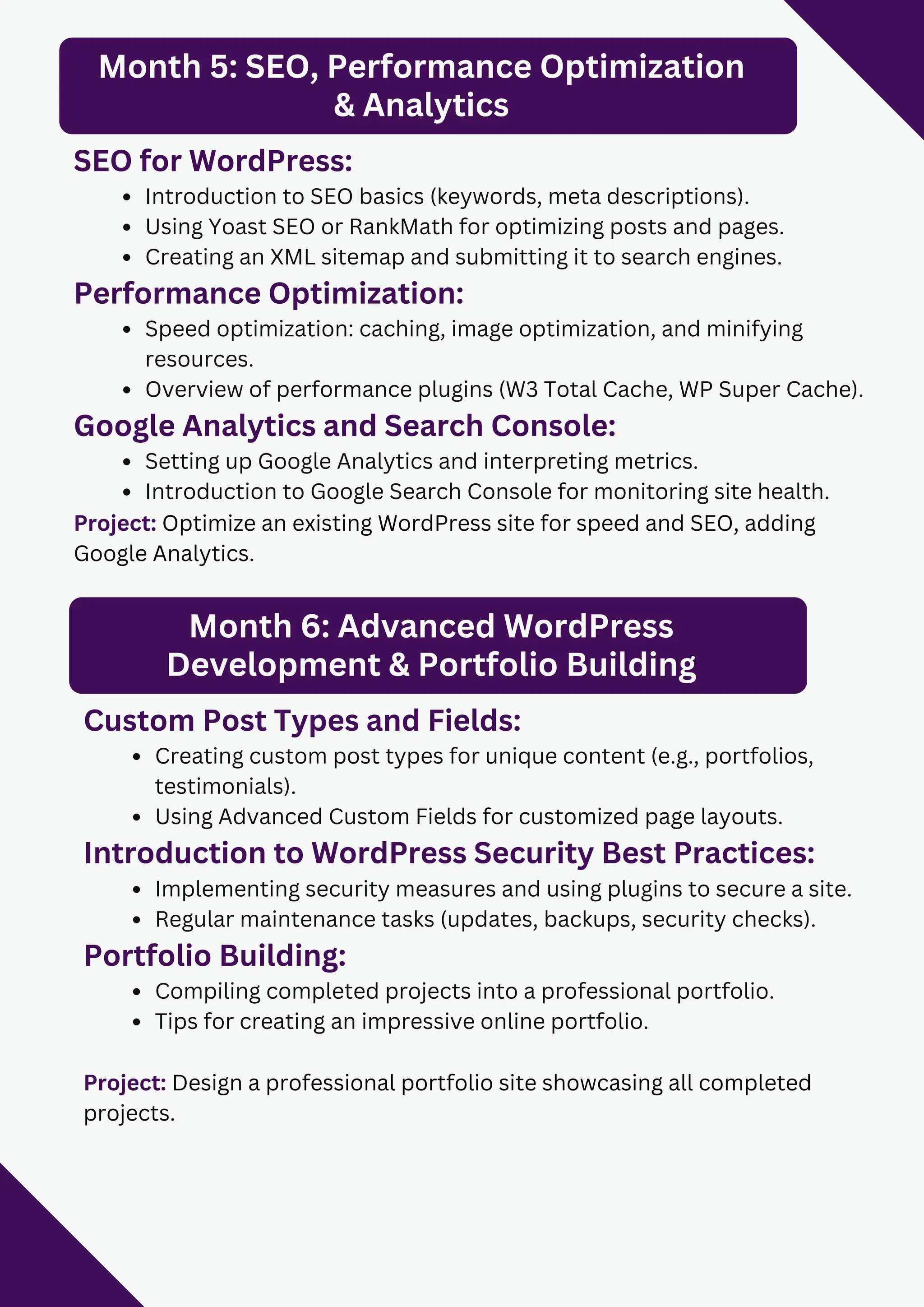 Month 5: SEO, Performance Optimization
& Analytics
SEO for WordPress:
Introduction to SEO basics (keywords, meta descriptions).
Using Yoast SEO or RankMath for optimizing posts and pages.
Creating an XML sitemap and submitting it to search engines.
Performance Optimization:
Speed optimization: caching, image optimization, and minifying
resources.
Overview of performance plugins (W3 Total Cache, WP Super Cache).
Google Analytics and Search Console:
Setting up Google Analytics and interpreting metrics.
Introduction to Google Search Console for monitoring site health.
Project: Optimize an existing WordPress site for speed and SEO, adding
Google Analytics.
Month 6: Advanced WordPress
Development & Portfolio Building
Custom Post Types and Fields:
Creating custom post types for unique content (e.g., portfolios,
testimonials).
Using Advanced Custom Fields for customized page layouts.
Introduction to WordPress Security Best Practices:
Implementing security measures and using plugins to secure a site.
Regular maintenance tasks (updates, backups, security checks).
Portfolio Building:
Compiling completed projects into a professional portfolio.
Tips for creating an impressive online portfolio.
Project: Design a professional portfolio site showcasing all completed
projects.
 