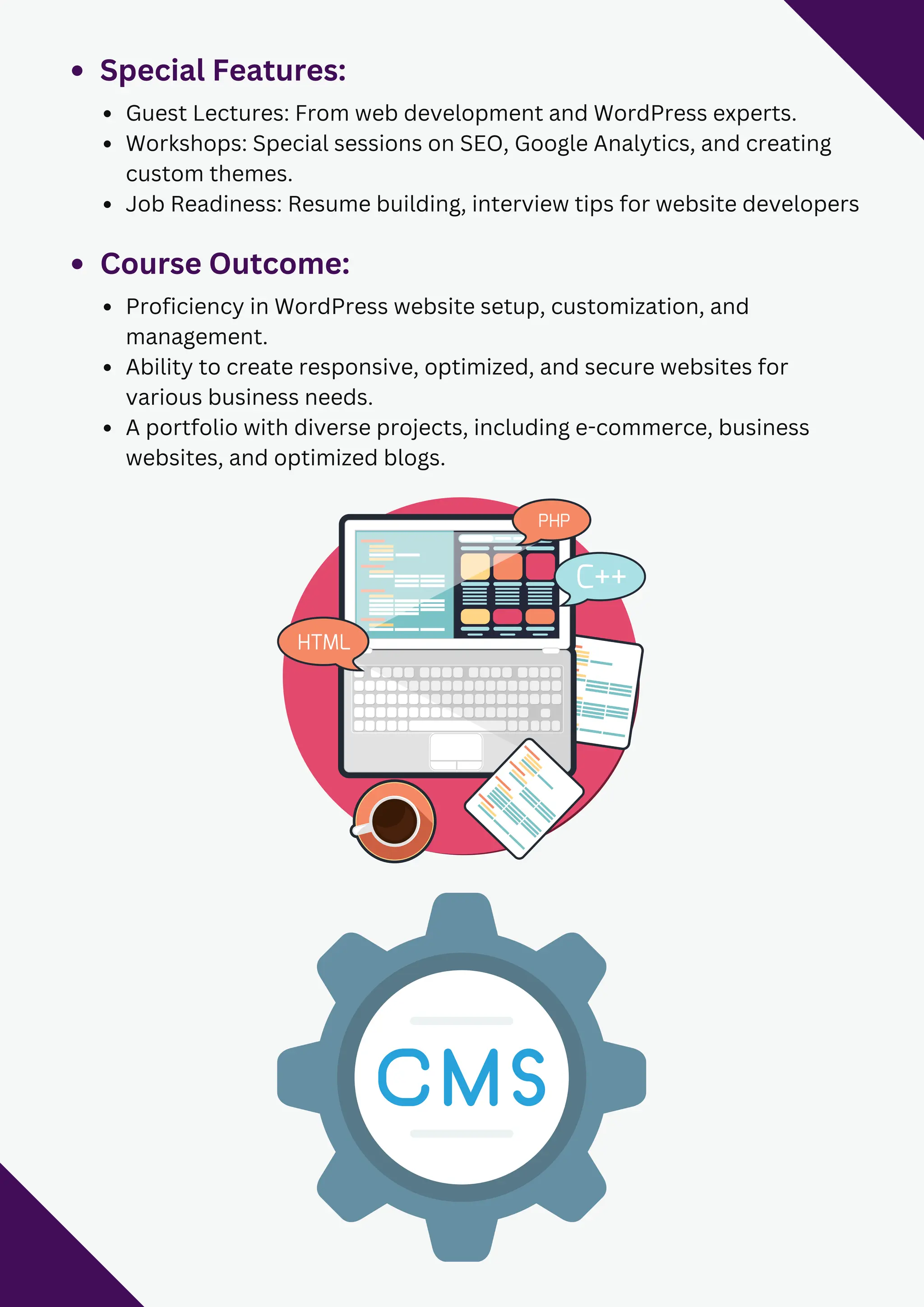 Special Features:
Guest Lectures: From web development and WordPress experts.
Workshops: Special sessions on SEO, Google Analytics, and creating
custom themes.
Job Readiness: Resume building, interview tips for website developers
Course Outcome:
Proficiency in WordPress website setup, customization, and
management.
Ability to create responsive, optimized, and secure websites for
various business needs.
A portfolio with diverse projects, including e-commerce, business
websites, and optimized blogs.
 