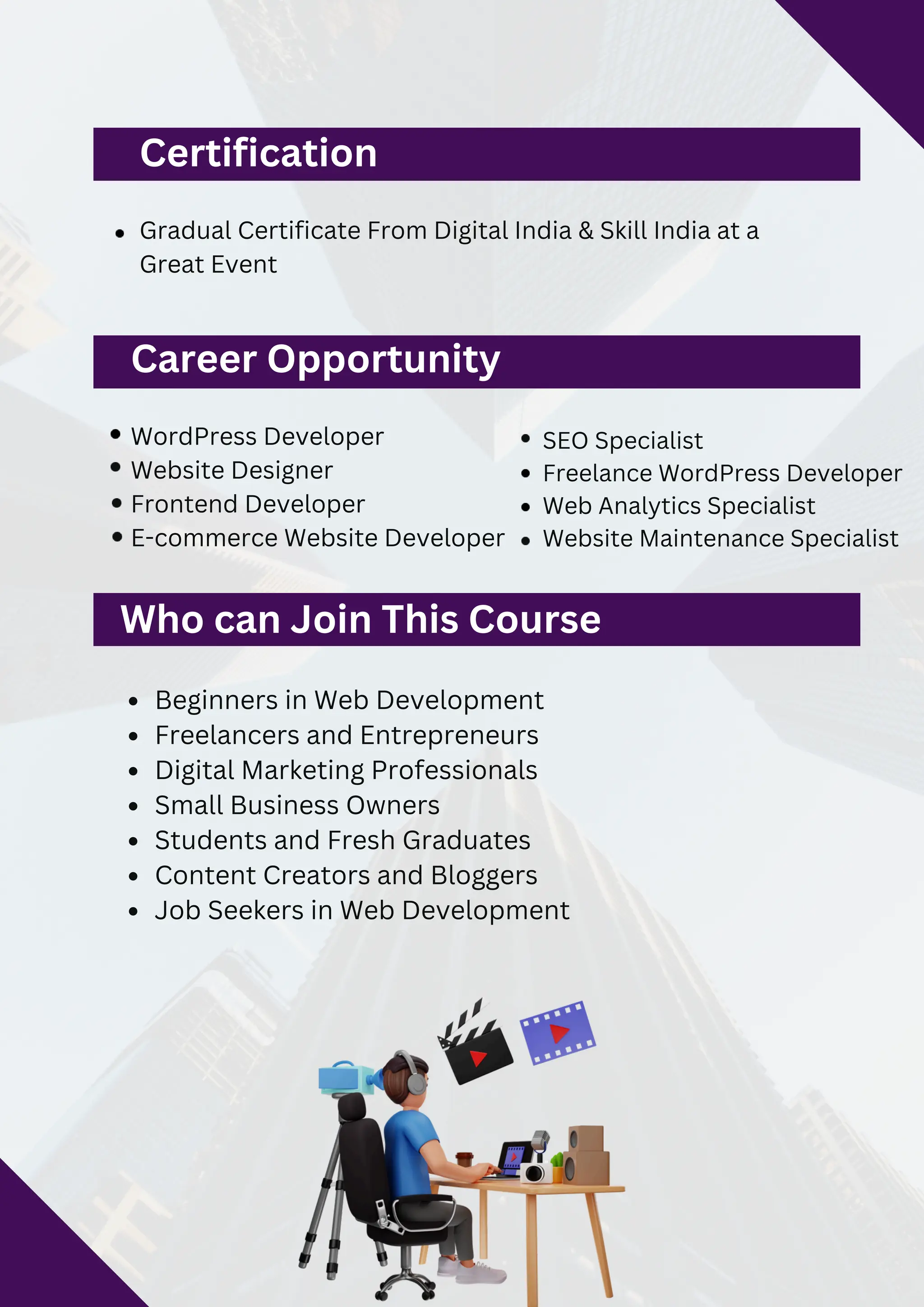 Certification
Gradual Certificate From Digital India & Skill India at a
Great Event
Career Opportunity
WordPress Developer
Website Designer
Frontend Developer
E-commerce Website Developer
SEO Specialist
Freelance WordPress Developer
Web Analytics Specialist
Website Maintenance Specialist
Beginners in Web Development
Freelancers and Entrepreneurs
Digital Marketing Professionals
Small Business Owners
Students and Fresh Graduates
Content Creators and Bloggers
Job Seekers in Web Development
Who can Join This Course
 