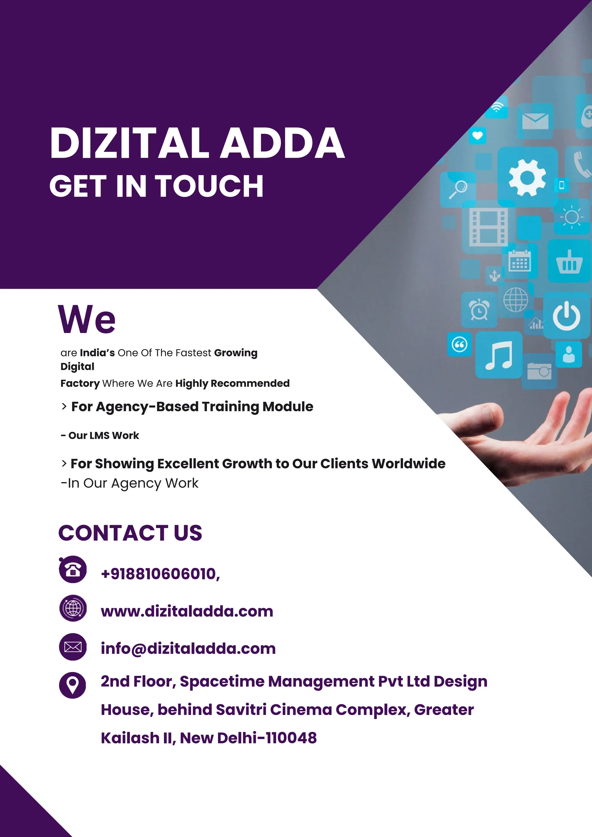 GET IN TOUCH
- Our LMS Work
are India’s One Of The Fastest Growing
Digital
Factory Where We Are Highly Recommended
> For Agency-Based Training Module
> For Showing Excellent Growth to Our Clients Worldwide
-In Our Agency Work
+918810606010,
www.dizitaladda.com
info@dizitaladda.com
2nd Floor, Spacetime Management Pvt Ltd Design
House, behind Savitri Cinema Complex, Greater
Kailash II, New Delhi-110048
CONTACT US
:
DIZITAL ADDA
We
 