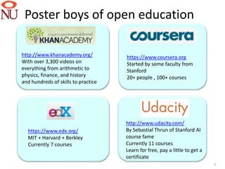 Poster boys of open education

http://www.khanacademy.org/          https://www.coursera.org
With over 3,300 videos on            Started by some faculty from
everything from arithmetic to        Stanford
physics, finance, and history        20+ people , 100+ courses
and hundreds of skills to practice




                                     http://www.udacity.com/
  https://www.edx.org/               By Sebastial Thrun of Stanford AI
  MIT + Harvard + Berkley            course fame
  Currently 7 courses                Currently 11 courses
                                     Learn for free, pay a little to get a
                                     certificate
                                                                             5
 