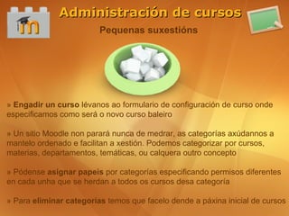 Administración de cursos
                         Pequenas suxestións




» Engadir un curso lévanos ao formulario de configuración de curso onde
especificamos como será o novo curso baleiro

» Un sitio Moodle non parará nunca de medrar, as categorías axúdannos a
mantelo ordenado e facilitan a xestión. Podemos categorizar por cursos,
materias, departamentos, temáticas, ou calquera outro concepto

» Pódense asignar papeis por categorías especificando permisos diferentes
en cada unha que se herdan a todos os cursos desa categoría

» Para eliminar categorías temos que facelo dende a páxina inicial de cursos
 