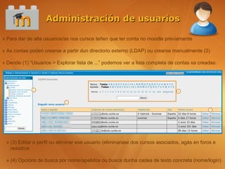 Administración de usuarios

» Para dar de alta usuarios/as nos cursos teñen que ter conta no moodle previamente

» As contas poden crearse a partir dun directorio externo (LDAP) ou crearse manualmente (2)

» Dende (1) “Usuarios > Explorar lista de ...” podemos ver a lista completa de contas xa creadas:




 » (3) Editar o perfil ou eliminar ese usuario (eliminarase dos cursos asociados, agás en foros e
   rexistros

 » (4) Opcións de busca por nome/apelidos ou busca dunha cadea de texto concreta (nome/login)
 