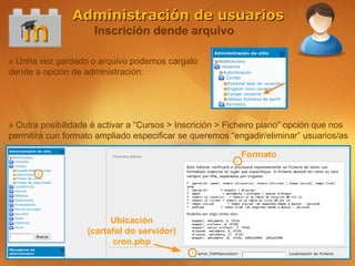 Administración de usuarios
                     Inscrición dende arquivo

» Unha vez gardado o arquivo podemos cargalo
dende a opción de administración:




» Outra posibilidade é activar a “Cursos > Inscrición > Ficheiro plano” opción que nos
permitirá cun formato ampliado especificar se queremos “engadir/eliminar” usuarios/as

                                                          Formato




                         Ubicación
                   (cartafol do servidor)
                         cron.php
 