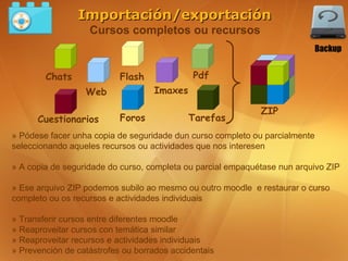 Importación/exportación
                   Cursos completos ou recursos
                                                                             Backup


        Chats              Flash             Pdf
                  Web              Imaxes

                                                             ZIP
      Cuestionarios        Foros            Tarefas
» Pódese facer unha copia de seguridade dun curso completo ou parcialmente
seleccionando aqueles recursos ou actividades que nos interesen

» A copia de seguridade do curso, completa ou parcial empaquétase nun arquivo ZIP

» Ese arquivo ZIP podemos subilo ao mesmo ou outro moodle e restaurar o curso
completo ou os recursos e actividades individuais

» Transferir cursos entre diferentes moodle
» Reaproveitar cursos con temática similar
» Reaproveitar recursos e actividades individuais
» Prevención de catástrofes ou borrados accidentais
 
