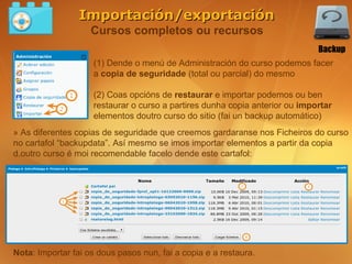 Importación/exportación
                    Cursos completos ou recursos
                                                                             Backup
                    (1) Dende o menú de Administración do curso podemos facer
                    a copia de seguridade (total ou parcial) do mesmo

                    (2) Coas opcións de restaurar e importar podemos ou ben
                    restaurar o curso a partires dunha copia anterior ou importar
                    elementos doutro curso do sitio (fai un backup automático)
» As diferentes copias de seguridade que creemos gardaranse nos Ficheiros do curso
no cartafol “backupdata”. Así mesmo se imos importar elementos a partir da copia
d.outro curso é moi recomendable facelo dende este cartafol:




Nota: Importar fai os dous pasos nun, fai a copia e a restaura.
 