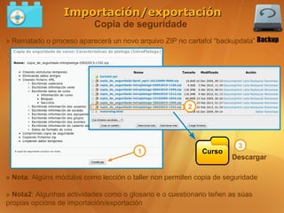 Importación/exportación
                           Copia de seguridade
» Rematado o proceso aparecerá un novo arquivo ZIP no cartafol “backupdata” Backup




                                                        2




                                                                       3
                                        1                   Curso
                                                                     Descargar

» Nota: Algúns módulos como lección o taller non permiten copia de seguridade

» Nota2: Algunhas actividades como o glosario e o cuestionario teñen as súas
propias opcións de importación/exportación
 