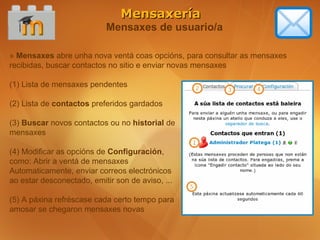 Mensaxería
                           Mensaxes de usuario/a

» Mensaxes abre unha nova ventá coas opcións, para consultar as mensaxes
recibidas, buscar contactos no sitio e enviar novas mensaxes

(1) Lista de mensaxes pendentes

(2) Lista de contactos preferidos gardados

(3) Buscar novos contactos ou no historial de
mensaxes

(4) Modificar as opcións de Configuración,
como: Abrir a ventá de mensaxes
Automaticamente, enviar correos electrónicos
ao estar desconectado, emitir son de aviso, ...

(5) A páxina refréscase cada certo tempo para
amosar se chegaron mensaxes novas
 