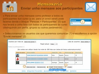 Mensaxería
                Enviar unha mensaxe aos participantes

» Para enviar unha mensaxe como profesor a todos os
participantes dun curso (p.ex. para un aviso xeral) pode
facerse dende o bloque “Persoas > Participantes” (0) que           0
nos levará a unha lista con todos os participantes do curso
(distinguindo por perfís, grupos ou outros parámetros)

» Seleccionamos os usuarios cos que queremos comunicar (1) e escollemos a opción
“Enviar mensaxe” (2)
 