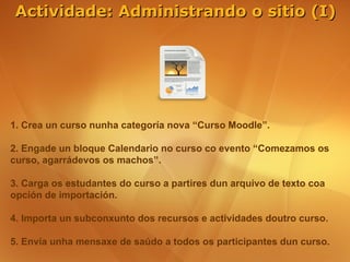 Actividade: Administrando o sitio (I)




1. Crea un curso nunha categoría nova “Curso Moodle”.

2. Engade un bloque Calendario no curso co evento “Comezamos os
curso, agarrádevos os machos”.

3. Carga os estudantes do curso a partires dun arquivo de texto coa
opción de importación.

4. Importa un subconxunto dos recursos e actividades doutro curso.

5. Envía unha mensaxe de saúdo a todos os participantes dun curso.
 