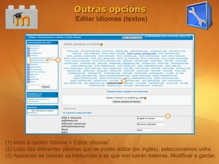 Outras opcións
                            Editar idiomas (textos)




(1) Imos á opción “Idioma > Editar idiomas”
(2) Lista das diferentes páxinas que se poden editar (en inglés), seleccionamos unha
(3) Aparecen as cadeas xa traducidas e as que non sairán baleiras. Modificar e gardar.
 