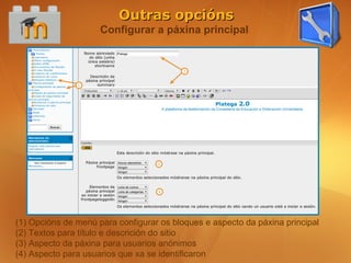 Outras opcións
                     Configurar a páxina principal




(1) Opcións de menú para configurar os bloques e aspecto da páxina principal
(2) Textos para título e descrición do sitio
(3) Aspecto da páxina para usuarios anónimos
(4) Aspecto para usuarios que xa se identificaron
 