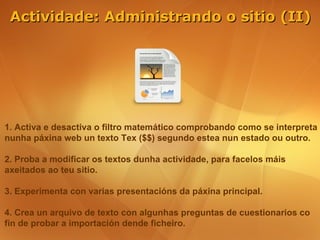 Actividade: Administrando o sitio (II)




1. Activa e desactiva o filtro matemático comprobando como se interpreta
nunha páxina web un texto Tex ($$) segundo estea nun estado ou outro.

2. Proba a modificar os textos dunha actividade, para facelos máis
axeitados ao teu sitio.

3. Experimenta con varias presentacións da páxina principal.

4. Crea un arquivo de texto con algunhas preguntas de cuestionarios co
fin de probar a importación dende ficheiro.
 