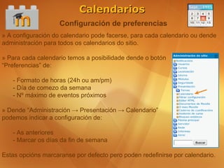 Calendarios
                    Configuración de preferencias
» A configuración do calendario pode facerse, para cada calendario ou dende
administración para todos os calendarios do sitio.

» Para cada calendario temos a posibilidade dende o botón
“Preferencias” de:

   - Formato de horas (24h ou am/pm)
   - Día de comezo da semana
   - Nº máximo de eventos próximos

» Dende “Administración → Presentación → Calendario”
podemos indicar a configuración de:

   - As anteriores
   - Marcar os días da fin de semana

Estas opcións marcaranse por defecto pero poden redefinirse por calendario.
 